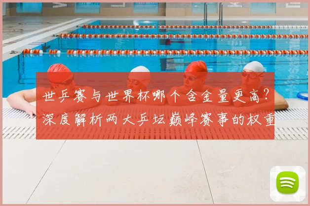 世乒赛与世界杯哪个含金量更高？深度解析两大乒坛巅峰赛事的权重与影响