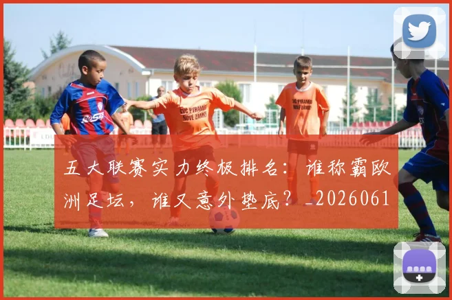五大联赛实力终极排名：谁称霸欧洲足坛，谁又意外垫底？_20260611141143