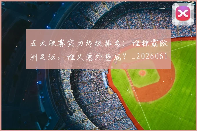 五大联赛实力终极排名：谁称霸欧洲足坛，谁又意外垫底？_20260611141143