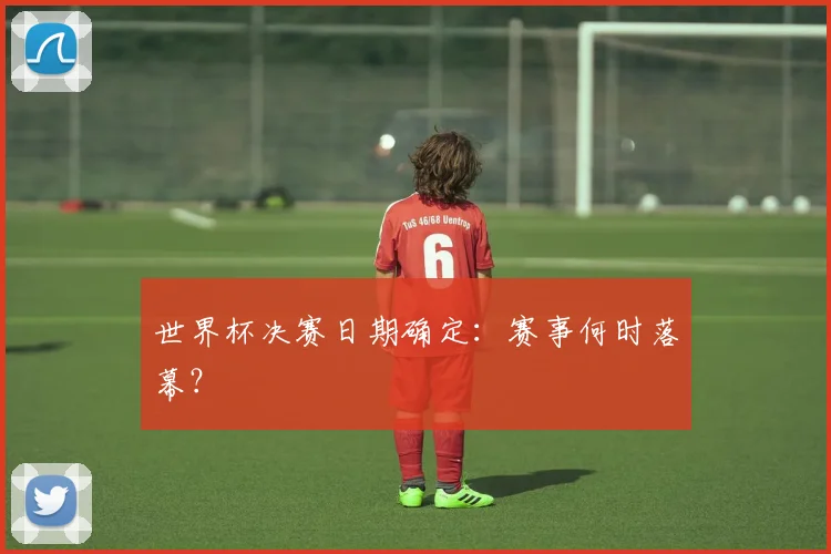 世界杯决赛日期确定：赛事何时落幕？