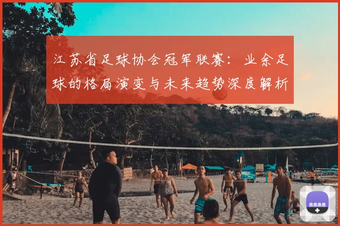 江苏省足球协会冠军联赛：业余足球的格局演变与未来趋势深度解析