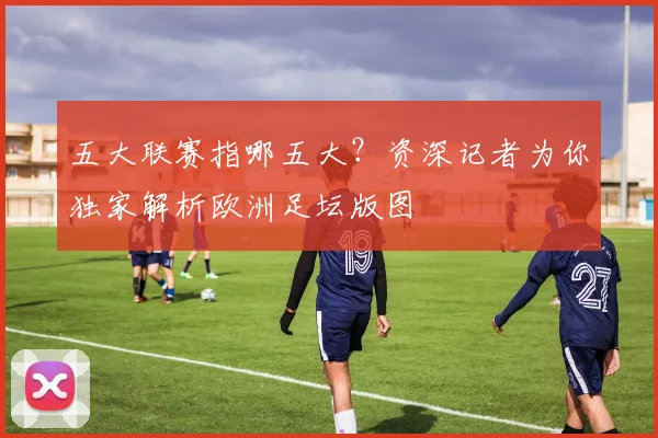 五大联赛指哪五大？资深记者为你独家解析欧洲足坛版图