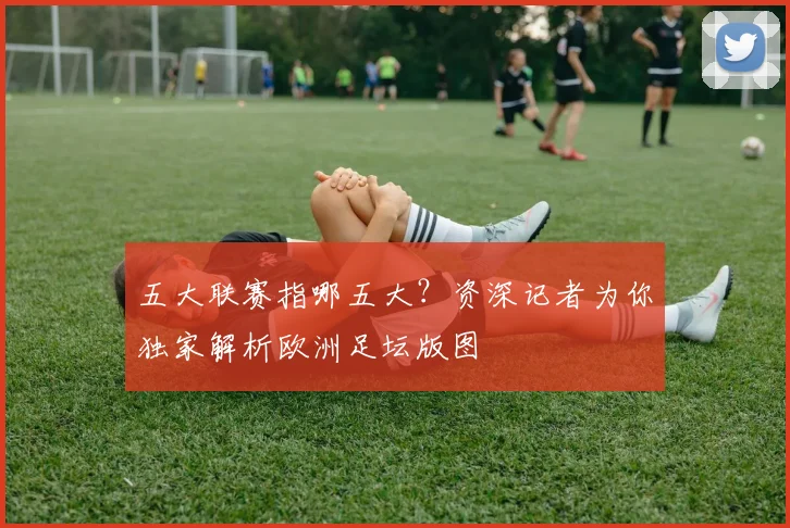 五大联赛指哪五大?资深记者为你独家解析欧洲足坛版图