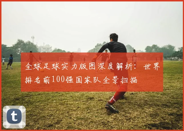 全球足球实力版图深度解析：世界排名前100强国家队全景扫描