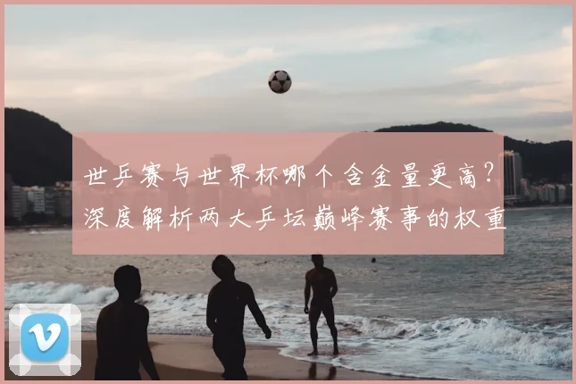 世乒赛与世界杯哪个含金量更高?深度解析两大乒坛巅峰赛事的权重与影响