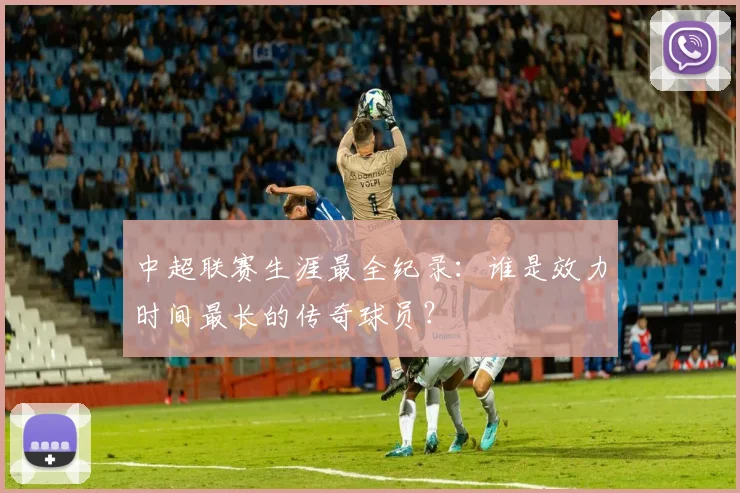 中超联赛生涯最全纪录：谁是效力时间最长的传奇球员？